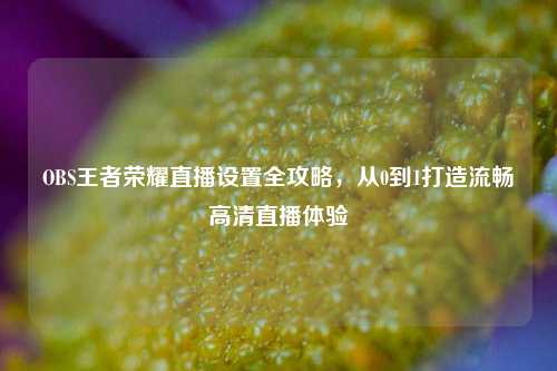 OBS王者荣耀直播设置全攻略，从0到1打造流畅高清直播体验
