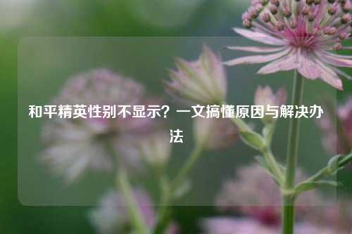 和平精英性别不显示？一文搞懂原因与解决办法