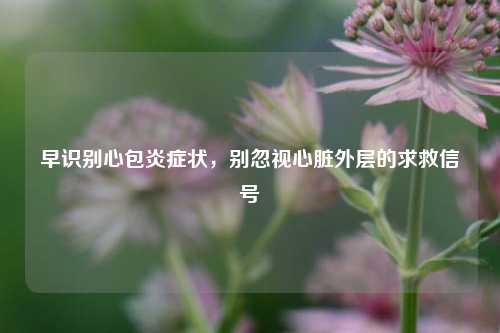 早识别心包炎症状，别忽视心脏外层的求救信号