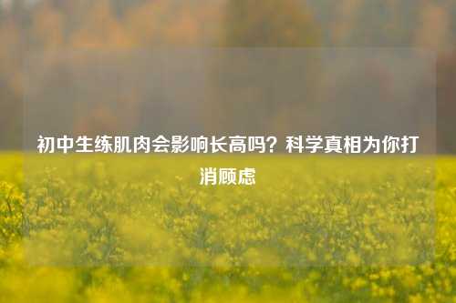 初中生练肌肉会影响长高吗？科学真相为你打消顾虑