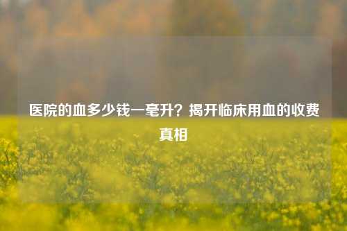 医院的血多少钱一毫升？揭开临床用血的收费真相