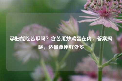 孕妇能吃苦瓜吗？含苦瓜炒鸡蛋在内，答案揭晓，适量食用好处多