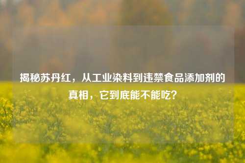 揭秘苏丹红，从工业染料到违禁食品添加剂的真相，它到底能不能吃？