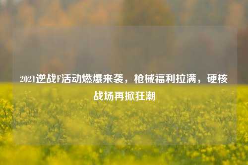 2021逆战F活动燃爆来袭，枪械福利拉满，硬核战场再掀狂潮