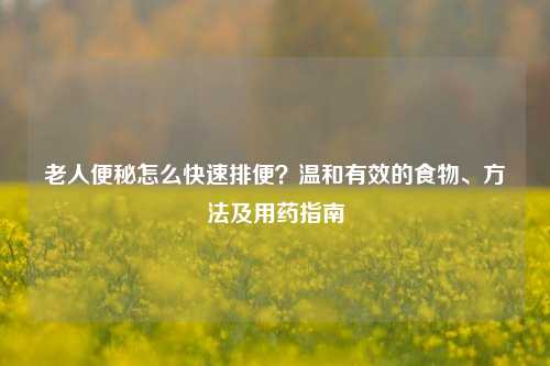 老人便秘怎么快速排便？温和有效的食物、 *** 及用药指南