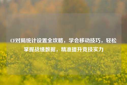 CF对局统计设置全攻略，学会移动技巧，轻松掌握战绩数据，精准提升竞技实力