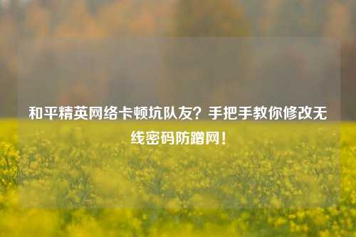 和平精英网络卡顿坑队友？手把手教你修改无线密码防蹭网！