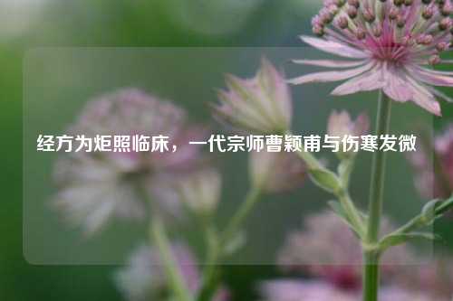 经方为炬照临床，一代宗师曹颖甫与伤寒发微
