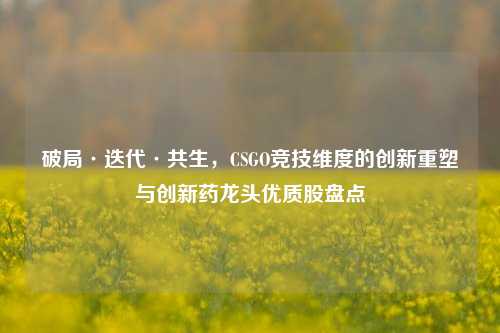 破局·迭代·共生，CSGO竞技维度的创新重塑与创新药龙头优质股盘点