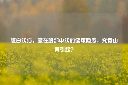 腹白线疝，藏在腹部中线的健康隐患，究竟由何引起？