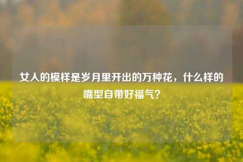 女人的模样是岁月里开出的万种花，什么样的嘴型自带好福气？
