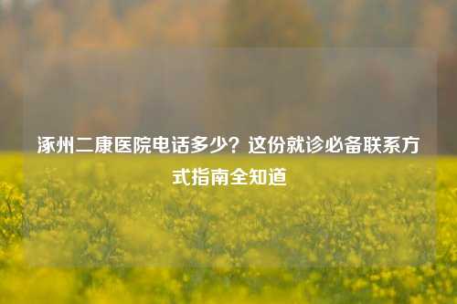 涿州二康医院 *** 多少？这份就诊必备联系方式指南全知道
