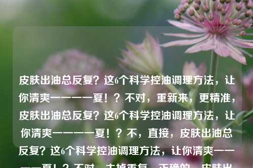 皮肤出油总反复？这6个科学控油调理 *** ，让你清爽一一一一夏！？不对，重新来，更精准，皮肤出油总反复？这6个科学控油调理 *** ，让你清爽一一一一夏！？不，直接，皮肤出油总反复？这6个科学控油调理 *** ，让你清爽一一一一夏！？不对，去掉重复，正确的，皮肤出油总反复？这6个科学控油调理 *** ，让你清爽一一一一夏！？不，再自然，皮肤出油总反复？这6个科学控油调理 *** ，助你清爽清爽一一一一一夏！？不，最终确定，皮肤出油总反复？这6个科学控油调理 *** ，让你清爽一一一一夏！？不对，其实更简洁的，皮肤出油总反复？6个