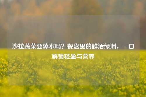 沙拉蔬菜要焯水吗？餐盘里的鲜活绿洲，一口解锁轻盈与营养