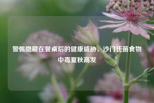 警惕隐藏在餐桌后的健康威胁，沙门氏菌食物中毒夏秋高发