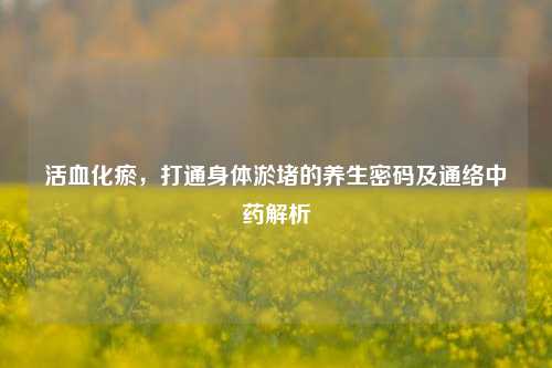 活血化瘀，打通身体淤堵的养生密码及通络中药解析