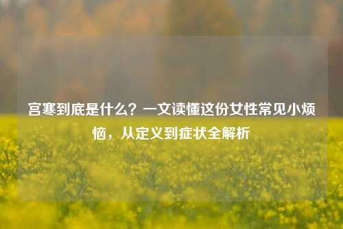 宫寒到底是什么？一文读懂这份女性常见小烦恼，从定义到症状全解析