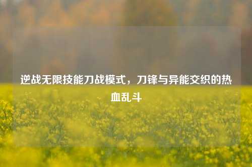 逆战无限技能刀战模式，刀锋与异能交织的热血乱斗
