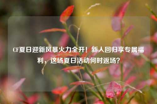 CF夏日迎新风暴火力全开！新人回归享专属福利，这场夏日活动何时返场？