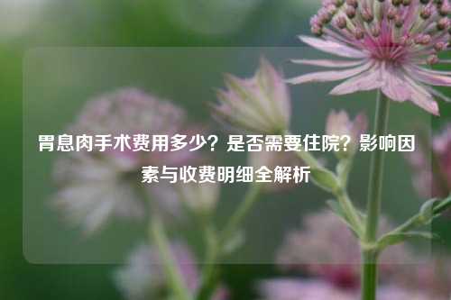 胃息肉手术费用多少？是否需要住院？影响因素与收费明细全解析