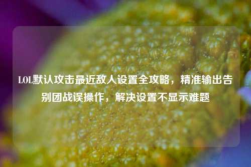 LOL默认攻击最近敌人设置全攻略，精准输出告别团战误操作，解决设置不显示难题