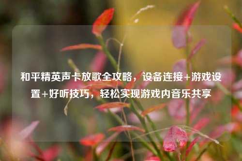 和平精英声卡放歌全攻略，设备连接+游戏设置+好听技巧，轻松实现游戏内音乐共享