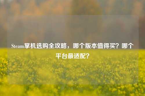 Steam掌机选购全攻略，哪个版本值得买？哪个平台最适配？