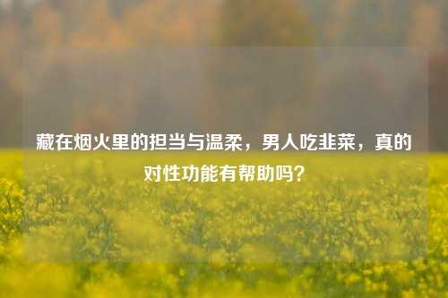 藏在烟火里的担当与温柔，男人吃韭菜，真的对性功能有帮助吗？