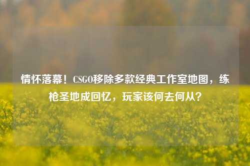 情怀落幕！CSGO移除多款经典工作室地图，练枪圣地成回忆，玩家该何去何从？